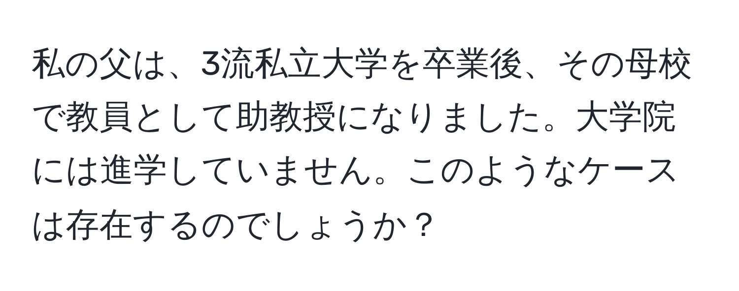 私の父は、3流私立大学を卒業後、その母校で教員として助教授になりました。大学院には進学していません。このようなケースは存在するのでしょうか？