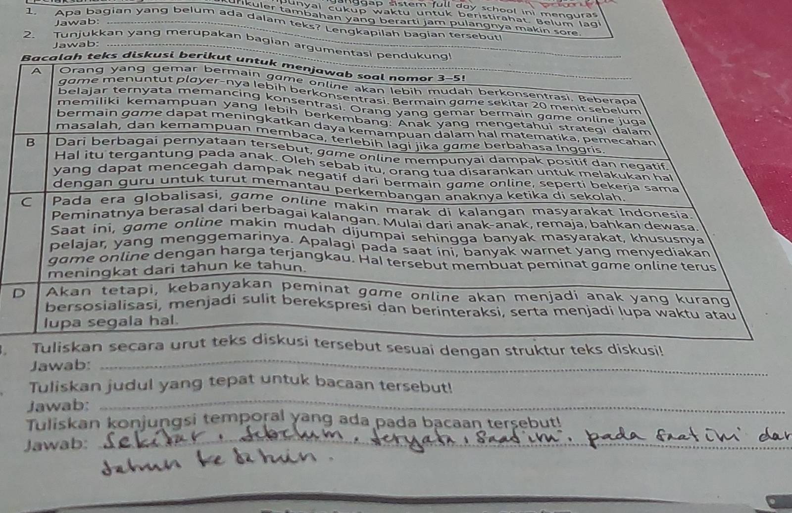 nggap sistem full day school ini menquras 
punyai cukup waktu untuk beristirahat. Belum lagi 
urikuler tambahan yang berarti jam pulangnya makin sore. 
Jawab: 
1. Apa bagian yang belum ada dalam teks? Lengkapilah bagian tersebut! 
2. Tunjukkan yang merupakan bagian argumentasi 
Jawab: 
iskusi 
ai dengan struktur teks diskusi! 
Jawab: 
_ 
Tuliskan judul yang tepat untuk bacaan tersebut! 
Jawab: 
_ 
Tuliskan konjungsi temporal yang ada pada bacaan tersebut! 
Jawab: 
_