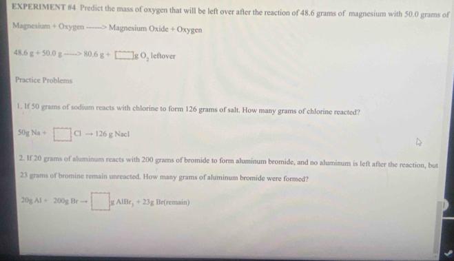 EXPERIMENT #4 Predict the mass of oxygen that will be left over after the reaction of 48.6 grams of magnesium with 50.0 grams of 
Magnesium +Oxygento N Magnesium Oxide + Oxygen
48.6g+50.0gto 80.6g+□ gO_2 leftover 
Practice Problems 
1. If 50 grams of sodium reacts with chlorine to form 126 grams of salt. How many grams of chlorine reacted?
50gNa+□ Clto 126gNacl
2. If 20 grams of aluminum reacts with 200 grams of bromide to form aluminum bromide, and no aluminum is left after the reaction, but
23 grams of bromine remain unreacted. How many grams of aluminum bromide were formed?
20gAl+200gBrto □ gAlBr_3+23gBr(remain)