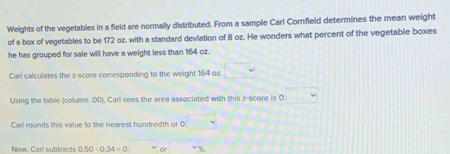 Weights of the vegetables in a field are normally distributed. From a sample Cari Cornfield determines the mean weight 
of a box of vegetables to be 172 oz. with a standard deviation of 8 oz. He wonders what percent of the vegetable boxes 
he has grouped for sale will have a weight less than 164 oz. 
Carl calculates the z-score corresponding to the weight 164 oz. □ 
Using the table (column .00), Carl sees the area associated with this z-score is 0. □
Carl rounds this value to the nearest hundredth or 0. □
Now, Carl subtracts 0.50-0.34=0.□ or □ _v^circ 