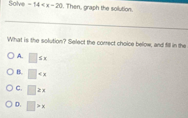 Solve -14 . Then, graph the solution.
_
What is the solution? Select the correct choice below, and fill in the
A. □ ≤ x
B. □
C. □ ≥ x
D. □ >x