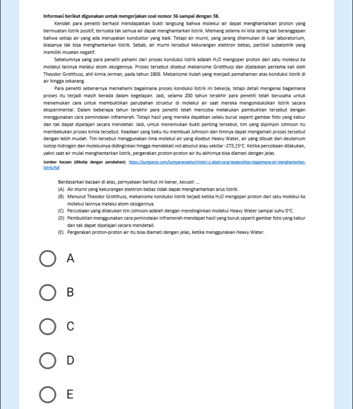 Informasi berikut digunakan untuk mengerjakan soal nomor 36 sampai dengan 38.
Kendati para peneliti berhasil mendapatkan bukti langsung bahwa molekul air dapat menghantarkan proton yang
bermuatan listrik positif, ternyata tak semua air dapat menghantarkan listrik. Memang selama ini kita sering kali beranggapan
bahwa setiap air yang ada merupakan konduktor yang baik. Tetapi air murni, yang jarang ditemukan di luar laboratorium,
biasanya tak bisa menghantarkan listrik. Sebab, air murni tersebut kekurangan elektron bebas, partikel subatomik yang
memiliki muatan negatif.
Sebelumnya yang para peneliti pahami dari proses konduksi listrik adalah H_2O mengoper proton dari satu molekul ke
molekul Iainnya melalui atom oksigennya. Proses tersebut disebut mekanisme Grotthuss dan dijelaskan pertama kali oleh
Theodor Grotthuss, ahli kimia Jerman, pada tahun 1806. Mekanisme itulah yang menjadi pemahaman atas konduksi listrik di
air hingga sekarang.
Para peneliti sebenarnya memahami bagaimana proses konduksi listrik ini bekerja, tetapi detail mengenai bagaimana
proses itu terjadi masih berada dalam kegelapan. Jadī, selama 200 tahun terakhir para peneliti telah berusaha untuk
menemukan cara untuk membuktikan perübahan struktur di molekul air saat mereka mengonduksikan listrik secara
eksperimental. Dalam beberapa tahun terakhir para peneliti telah mencoba melakukan pembuktian tersebut dengan
menggunakan cara pemindaian inframerah. Tetapi hasil yang mereka dapatkan selalu buruk seperti gambar foto yang kabur
dan tak dapat dipelajari secara mendetail. Jadi, untuk menemukan bukti penting tersebut, tim yang dipimpin Johnson itu
membekukan proses kimia tersebut. Keadaan yang beku itu membuat Johnson dan timnya dapat mengamati proses tersebut
dengan lebih mudah. Tim tersebut menggunakan lima molekul air yang disebut Heavy Water, air yang dibuat dari deuterium
isotop hidrogen dan molekulnya didinginkan hingga mendekati nol absolut atau sekitan -273,15°C Ketika percobaan dilakukan,
yakni saat air mulai menghantarkan listrik, pergerakan proton-proton air itu akhirnya bisa diamati dengan jelas.
Sumber bacaan (dikutip dengan perubahan): https://kumparan.com/kumparansains/misteri-2-abad-yang-terpecahkan-bagaimana-air-menghantarkan-
listrik/full
Berdasarkan bacaan di atas, pernyataan berikut ini benar, kecuoli
(A) Air murni yang kekurangan elektron bebas tidak dapat menghantarkan arus listrik.
(B) Menurut Theodor Grotthuss. mekanisme konduksi listrik teriadi ketika H_2O mengoper proton dari satu molekul ke
molekul lainnya melalui atom oksigennya.
(C) Percobaan yang dilakukan tim Johnson adalah dengan mendinginkan molekul Heavy Water sampai suhu 0°C.
(D) Pembuktian menggunakan cara pemindaian inframerah mendapat hasil yang buruk seperti gambar foto yang kabur
dan tak dapat dipelajari secara mendetail.
(E) Pergerakan proton-proton air itu bisa diamati dengan jelas, ketika menggunakan Heavy Water.
A
B
C
D
E