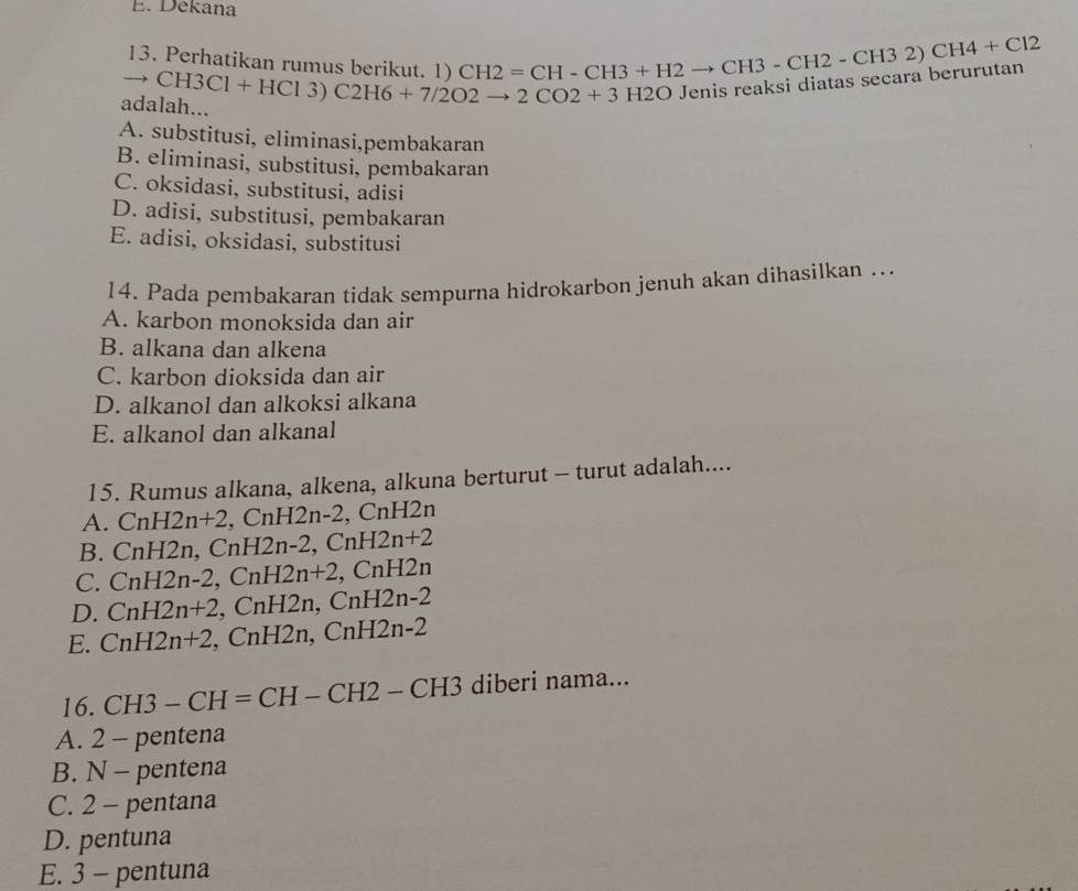 Dekana
13. Perhatikan rumus berikut. 1
adalah... to CH3C1+HC13)C2H6+7/2O2to 2CO2+3H2O CH2=CH-CH3+H2to CH3-CH2-CH32)CH4+Cl2 Jenis reaksi diatas secara berurutan
A. substitusi, eliminasi,pembakaran
B. eliminasi, substitusi, pembakaran
C. oksidasi, substitusi, adisi
D. adisi, substitusi, pembakaran
E. adisi, oksidasi, substitusi
14. Pada pembakaran tidak sempurna hidrokarbon jenuh akan dihasilkan …..
A. karbon monoksida dan air
B. alkana dan alkena
C. karbon dioksida dan air
D. alkanol dan alkoksi alkana
E. alkanol dan alkanal
15. Rumus alkana, alkena, alkuna berturut - turut adalah....
A. CnH2n+2, CnH2n-2, , C nH2n
B. CnH2n, CnH2n-2, CnH2n+2
C. CnH2n-2, CnH2n+2 CnH2n
D. CnH2n+2, ,CnH2n, CnH2n-2
H2n-2
E. CnH2n+2 , CnH2n, Cn,
16. CH3-CH=CH-CH2-CH3 diberi na ma.
A. 2 - pentena
B. N - pentena
C. 2 - pentana
D. pentuna
E. 3 - pentuna