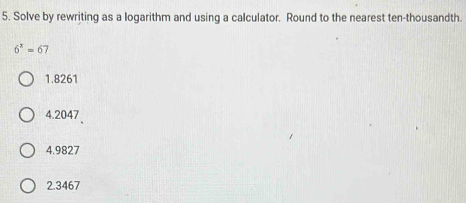 Solve by rewriting as a logarithm and using a calculator. Round to the nearest ten-thousandth.
6^x=67
1. 8261
4. 2047
4. 9827
2. 3467