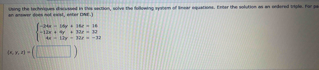 Using the techniques discussed in this section, solve the following system of linear equations. Enter the solution as an ordered triple. For pa
an answer does not exist, enter DNE.)
beginarrayl -24x-16y+16z=16 -12x+4y+32z=32 4x-12y-32z=-32endarray.
(x,y,z)=(□ )