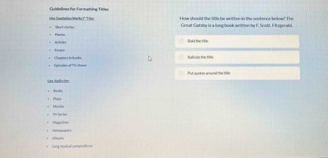 Guidelines for Formattine Title 
Use Quotation Marks (* ''fvr How should the title be written in the sentence below? The 
= Shart shor== Great Gatsby is a long book written by F. Scott. Fitzeerald 
Artides Bold the title 
Essays 
Chapters in books Itallicize the titk 
Put quotes around the title 
Ulse ktalico for: 
Plays 
* TV Serles 
* Magarines 
*Nowapape 
* Album 
= Long musical compositions