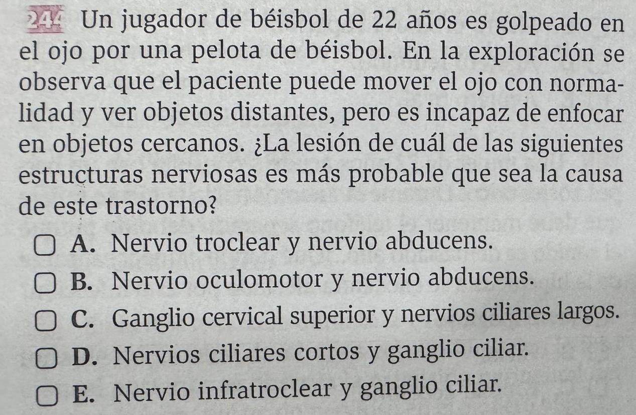 244 Un jugador de béisbol de 22 años es golpeado en
el ojo por una pelota de béisbol. En la exploración se
observa que el paciente puede mover el ojo con norma-
lidad y ver objetos distantes, pero es incapaz de enfocar
en objetos cercanos. ¿La lesión de cuál de las siguientes
estructuras nerviosas es más probable que sea la causa
de este trastorno?
A. Nervio troclear y nervio abducens.
B. Nervio oculomotor y nervio abducens.
C. Ganglio cervical superior y nervios ciliares largos.
D. Nervios ciliares cortos y ganglio ciliar.
E. Nervio infratroclear y ganglio ciliar.