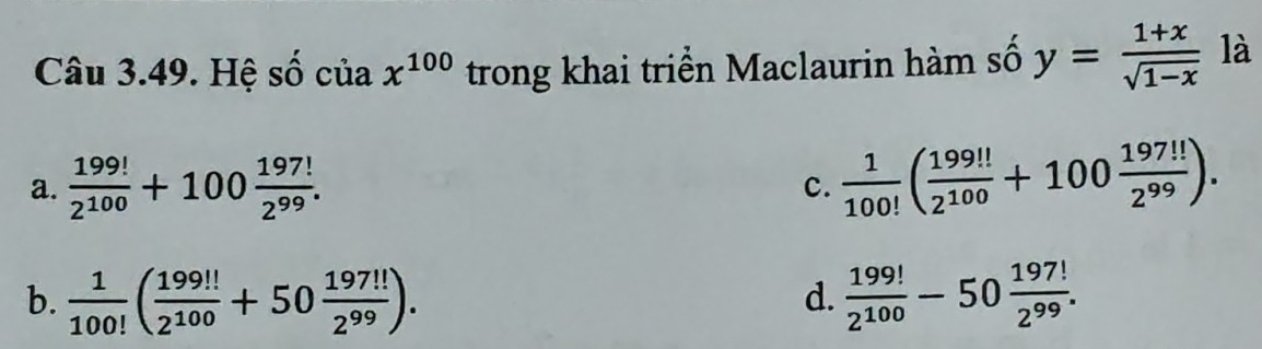 Hệ số của chi^(100) trong khai triển Maclaurin hàm số y= (1+x)/sqrt(1-x)  là
a.  199!/2^(100) +100 197!/2^(99) .  1/100! ( 199!!/2^(100) +100 197!!/2^(99) ). 
c.
b.  1/100! ( 199!!/2^(100) +50 197!!/2^(99) ).  199!/2^(100) -50 197!/2^(99) . 
d.