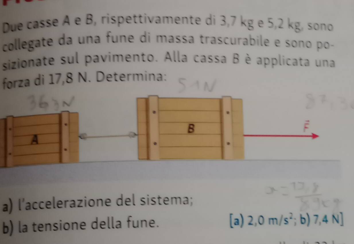 Due casse A e B, rispettivamente di 3,7 kg e 5,2 kg, sono 
collegate da una fune di massa trascurabile e sono po- 
sizionate sul pavimento. Alla cassa B è applicata una 
forza di 17,8 N. Determina: 
a) l’accelerazione del sistema; 
b) la tensione della fune. 
[a) 2,0m/s^2;b)7,4N]