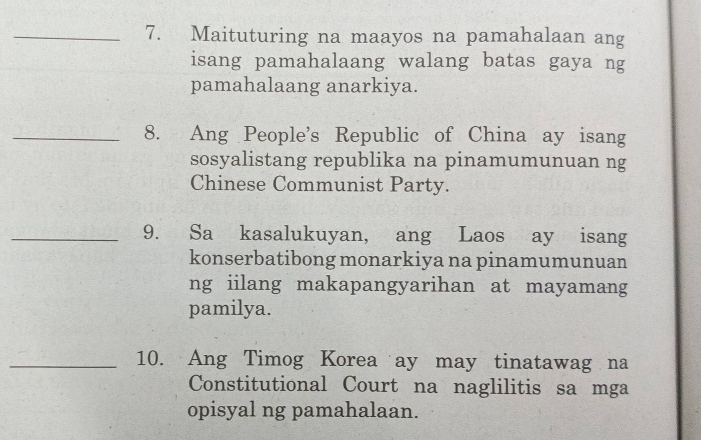 Maituturing na maayos na pamahalaan ang 
isang pamahalaang walang batas gaya ng 
pamahalaang anarkiya. 
_8. Ang People's Republic of China ay isang 
sosyalistang republika na pinamumunuan ng 
Chinese Communist Party. 
_9. Sa kasalukuyan, ang Laos ay isang 
konserbatibong monarkiya na pinamumunuan 
ng iilang makapangyarihan at mayamang 
pamilya. 
_10. Ang Timog Korea ay may tinatawag na 
Constitutional Court na naglilitis sa mga 
opisyal ng pamahalaan.