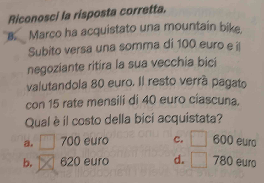 Riconosci la risposta corretta.
8. Marco ha acquistato una mountain bike.
Subito versa una somma di 100 euro e íl
negoziante ritira la sua vecchia bici
valutandola 80 euro. Il resto verrá pagato
con 15 rate mensili di 40 euro ciascuna.
Qual è il costo della bici acquistata?
a. ^□  700 euro c. □ 600 euro
b. 620 euro d. □ 780 euro