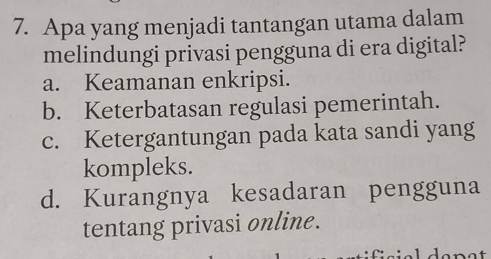 Apa yang menjadi tantangan utama dalam
melindungi privasi pengguna di era digital?
a. Keamanan enkripsi.
b. Keterbatasan regulasi pemerintah.
c. Ketergantungan pada kata sandi yang
kompleks.
d. Kurangnya kesadaran pengguna
tentang privasi online.
danat