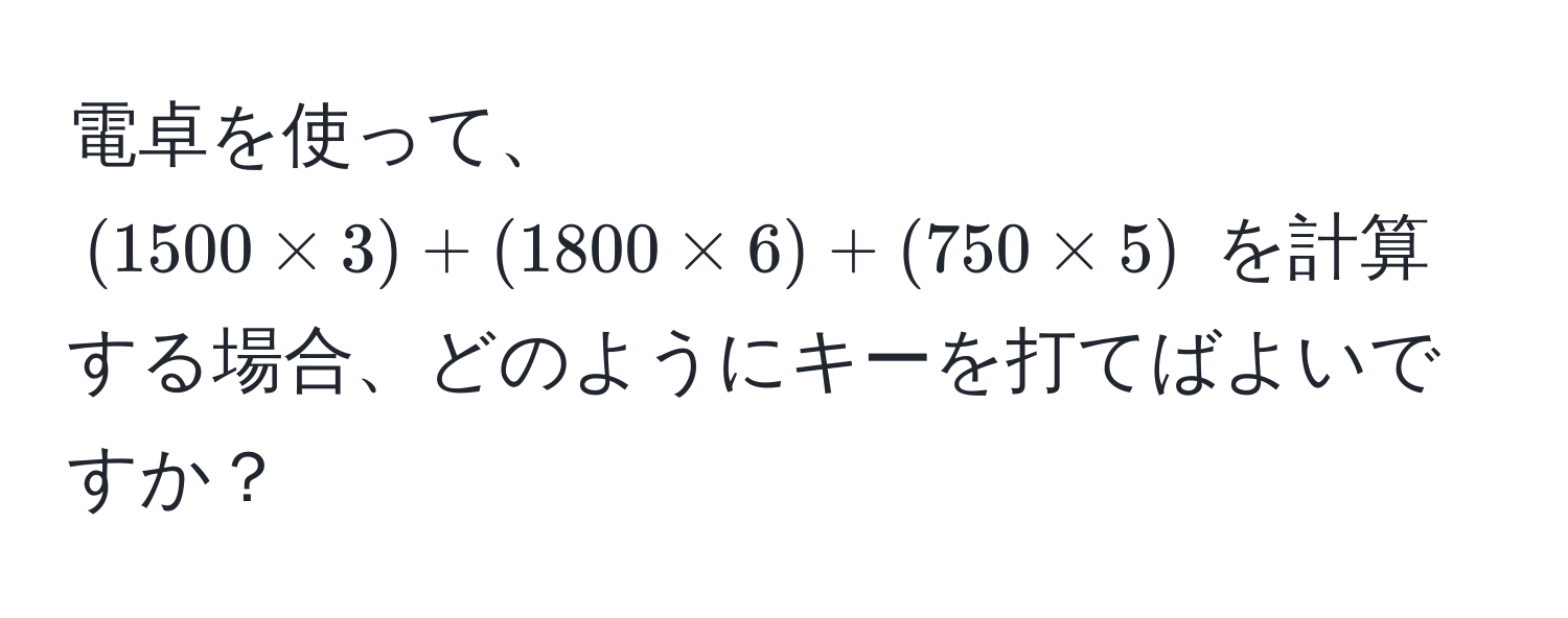 電卓を使って、$(1500 * 3) + (1800 * 6) + (750 * 5)$ を計算する場合、どのようにキーを打てばよいですか？