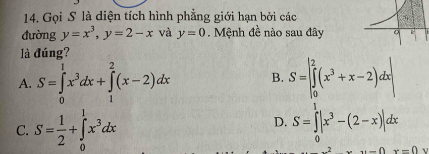 Gọi S là diện tích hình phẳng giới hạn bởi các
đường y=x^3,y=2-x và y=0 Mệnh đề nào sau đây
là đúng?
A. S=∈tlimits _0^(1x^3)dx+∈tlimits _1^(2(x-2)dx
B. S=beginvmatrix) 2 ∈tlimits _0^(2(x^3)+x-2)dxendvmatrix
C. S= 1/2 +∈tlimits _0^(1x^3)dx
D. S=∈tlimits _0^(1|x^3)-(2-x)|dx
xy-0x=0 v