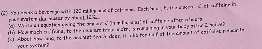 (2) You drink a beverage with 120 milligrams of caffeine. Each hour, h, the amount, C, of caffeine in 
your system decreases by about 12%. 
(a) Write an equation giving the amount C (in milligrams) of caffeine after h hours. 
(b) How much caffeine, to the nearest thousandth, is remaining in your body after 2 hours? 
(c) About how long, to the nearest tenth does, it take for half of the amount of caffeine remain in 
your system?