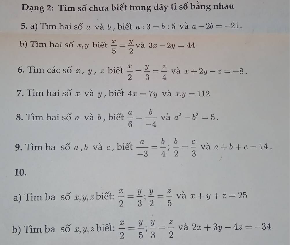 Dạng 2: Tìm số chưa biết trong dãy tỉ số bằng nhau 
5. a) Tìm hai số a và b, biết a:3=b:5 và a-2b=-21. 
b) Tìm hai số x, y biết  x/5 = y/2  và 3x-2y=44
6. Tìm các số x , y , z biết  x/2 = y/3 = z/4  và x+2y-z=-8. 
7. Tìm hai số x và y , biết 4x=7y và x.y=112
8. Tìm hai số a và b , biết  a/6 = b/-4  và a^2-b^2=5. 
9. Tìm ba số a , b và c , biết  a/-3 = b/4 ;  b/2 = c/3  và a+b+c=14. 
10. 
a) Tìm ba số x, y, z biết:  x/2 = y/3 ;  y/2 = z/5  và x+y+z=25
b) Tìm ba số x, y, z biết:  x/2 = y/5 ;  y/3 = z/2  và 2x+3y-4z=-34