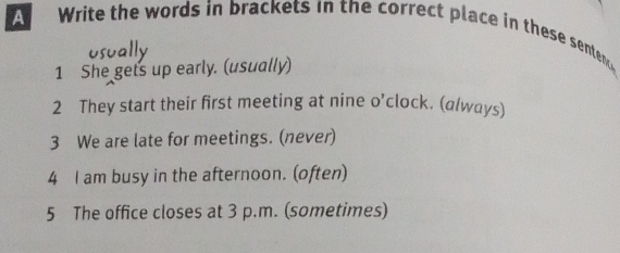 A Write the words in brackets in the correct place in these senten 
1 She gets up early. (usually) 
2 They start their first meeting at nine o'clock. (a/ways) 
3 We are late for meetings. (never) 
4 I am busy in the afternoon. (often) 
5 The office closes at 3 p.m. (sometimes)