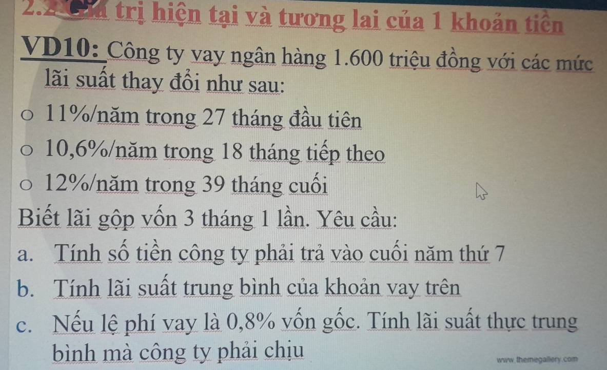 2.2 Cha trị hiện tại và tương lai của 1 khoản tiên 
VD10: Công ty vay ngân hàng 1.600 triệu đồng với các mức 
lãi suất thay đổi như sau:
11% /năm trong 27 tháng đầu tiên
10,6% /năm trong 18 tháng tiếp theo
12% /năm trong 39 tháng cuối 
Biết lãi gộp vốn 3 tháng 1 lần. Yêu cầu: 
a. Tính số tiền công ty phải trả vào cuối năm thứ 7
b. Tính lãi suất trung bình của khoản vay trên 
c. Nếu lệ phí vay là 0,8% vốn gốc. Tính lãi suất thực trung 
bình mà công ty phải chịu 
www,themegallery.com