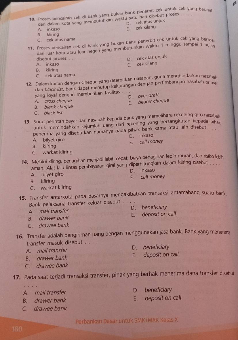 Proses pencairan cek di bank yang bukan bank penerbit cek untuk cek yang berasal 18.
dari dalam kota yang membutuhkan waktu satu hari disebut proses
A. inkaso
E. cek silang D. cek atas unjuk
B. kliring
C. cek atas nama
11. Proses pencairan cek di bank yang bukan bank penerbit cek untuk cek yang berasal
dari luar kota atau luar negeri yang membutuhkan waktu 1 minggu sampai 1 bulan
disebut proses ..
D. cek atas unjuk
A. inkaso
E. cek silang
B. kliring
C. cek atas nama
12. Dalam kaitan dengan Cheque yang diterbitkan nasabah, guna menghindarkan nasabah
dari black list, bank dapat menutup kekurangan dengan pertimbangan nasabah primer
yang loyal dengan memberikan fasilitas . . . .
D. over draft
A. cross cheque
B. blank cheque E. bearer cheque
C. black list
13. Surat perintah bayar dari nasabah kepada bank yang memelihara rekening giro nasabah
untuk memindahkan sejumlah uang dari rekening yang bersangkutan kepada pihak
penerima yang disebutkan namanya pada pihak bank sama atau lain disebut . . .
A. bilyet giro D. inkaso
B. kliring E. call money
C. warkat kliring
14. Melalui kliring, penagihan menjadi lebih cepat, biaya penagihan lebih murah, dan risiko lebih
aman. Alat lalu lintas pembayaran giral yang diperhitungkan dalam kliring disebut . . . .
A. bilyet giro D. inkaso
B. kliring E. call money
C. warkat kliring
15. Transfer antarkota pada dasarnya mengakibatkan transaksi antarcabang suatu bank.
Bank pelaksana transfer keluar disebut ... .
A. mail transfer D. beneficiary
B. drawer bank E. deposit on call
C. drawee bank
16. Transfer adalah pengiriman uang dengan menggunakan jasa bank. Bank yang menerima
transfer masuk disebut . . . .
A. mail transfer D. beneficiary
B. drawer bank E. deposit on call
C. drawee bank
17. Pada saat terjadi transaksi transfer, pihak yang berhak menerima dana transfer disebut
A. mail transfer D. beneficiary
B. drawer bank E. deposit on call
C. drawee bank
Perbankan Dasar untuk SMK/MAK Kelas X
180