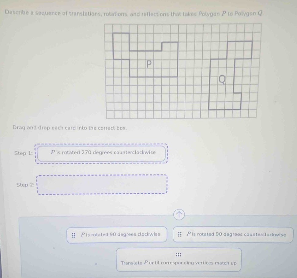 Describe a sequence of translations, rotations, and reflections that takes Polygon P to Polygon Q
Drag and drop each card into the correct box.
Step 1: P is rotated 270 degrees counterclockwise
Step 2:
P is rotated 90 degrees clockwise P is rotated 90 degrees counterclockwise
Translate P until corresponding vertices match up