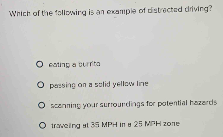 Which of the following is an example of distracted driving?
eating a burrito
passing on a solid yellow line
scanning your surroundings for potential hazards
traveling at 35 MPH in a 25 MPH zone