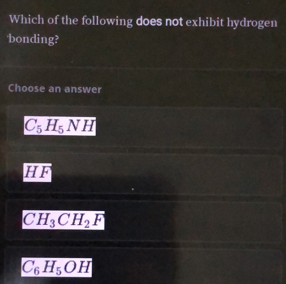 Which of the following does not exhibit hydrogen
bonding?
Choose an answer
C_5H_5NH
I overline LF
CH_3CH_2F
C_6H_5OH