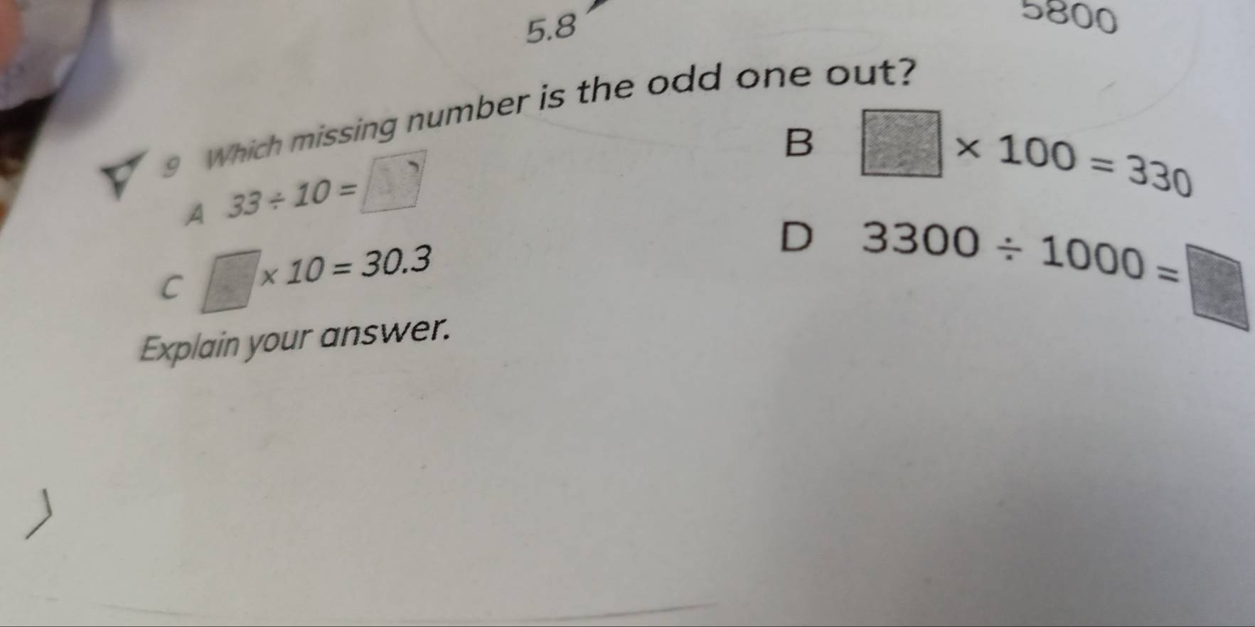 5.8
5800
9 Which missing number is the odd one out?
B □ * 100=330
A 33/ 10=□
C □ * 10=30.3
D 3300/ 1000=□
Explain your answer.