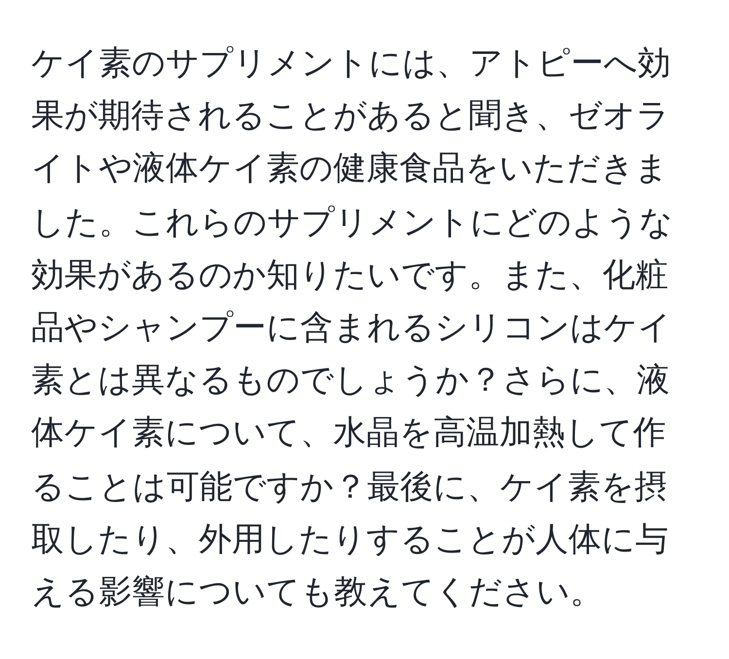 ケイ素のサプリメントには、アトピーへ効果が期待されることがあると聞き、ゼオライトや液体ケイ素の健康食品をいただきました。これらのサプリメントにどのような効果があるのか知りたいです。また、化粧品やシャンプーに含まれるシリコンはケイ素とは異なるものでしょうか？さらに、液体ケイ素について、水晶を高温加熱して作ることは可能ですか？最後に、ケイ素を摂取したり、外用したりすることが人体に与える影響についても教えてください。