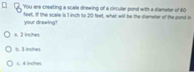 You are creating a scale drawing of a circular pond with a diameter of 60
feet. If the scale is 1 inch to 20 feet, what will be the diametar of the pord in
your drawing?
a. 2 linches
b. 3 inches
C. d inches