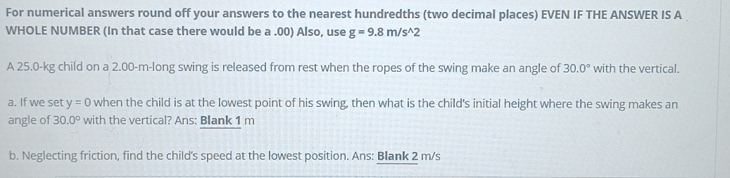 For numerical answers round off your answers to the nearest hundredths (two decimal places) EVEN IF THE ANSWER IS A 
WHOLE NUMBER (In that case there would be a .00) Also, use g=9.8m/s^(wedge)2
A 25.0-kg child on a 2.00-m -long swing is released from rest when the ropes of the swing make an angle of 30.0° with the vertical. 
a. If we set y=0 when the child is at the lowest point of his swing, then what is the child's initial height where the swing makes an 
angle of 30.0° with the vertical? Ans: Blank 1 m
b. Neglecting friction, find the child’s speed at the lowest position. Ans: Blank 2 m/s