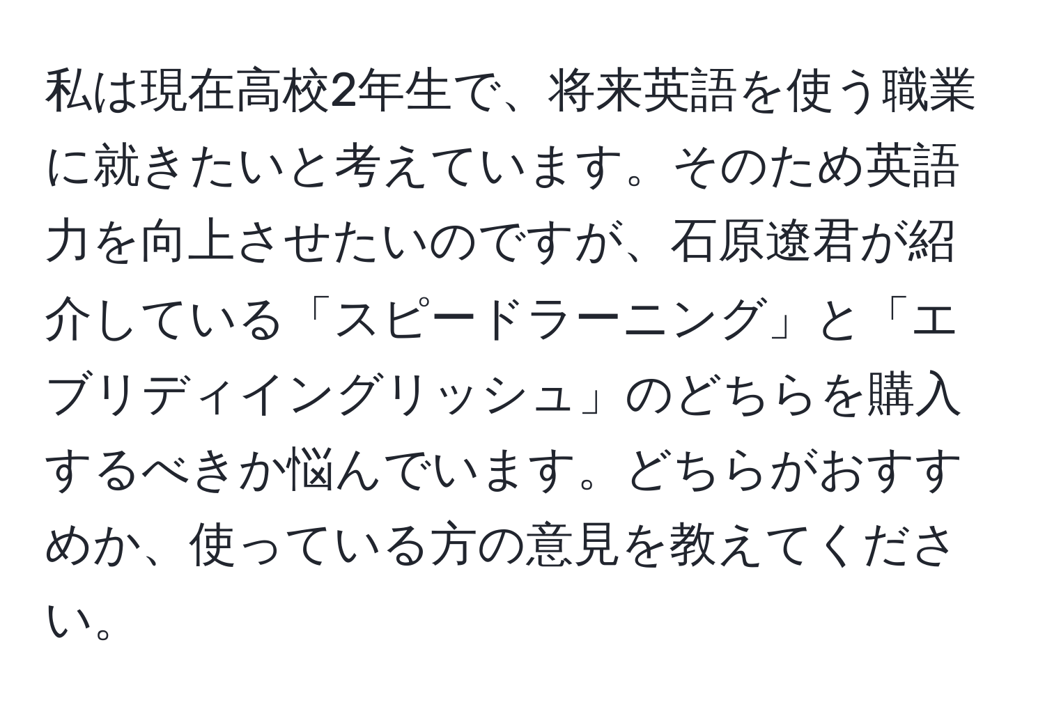 私は現在高校2年生で、将来英語を使う職業に就きたいと考えています。そのため英語力を向上させたいのですが、石原遼君が紹介している「スピードラーニング」と「エブリディイングリッシュ」のどちらを購入するべきか悩んでいます。どちらがおすすめか、使っている方の意見を教えてください。