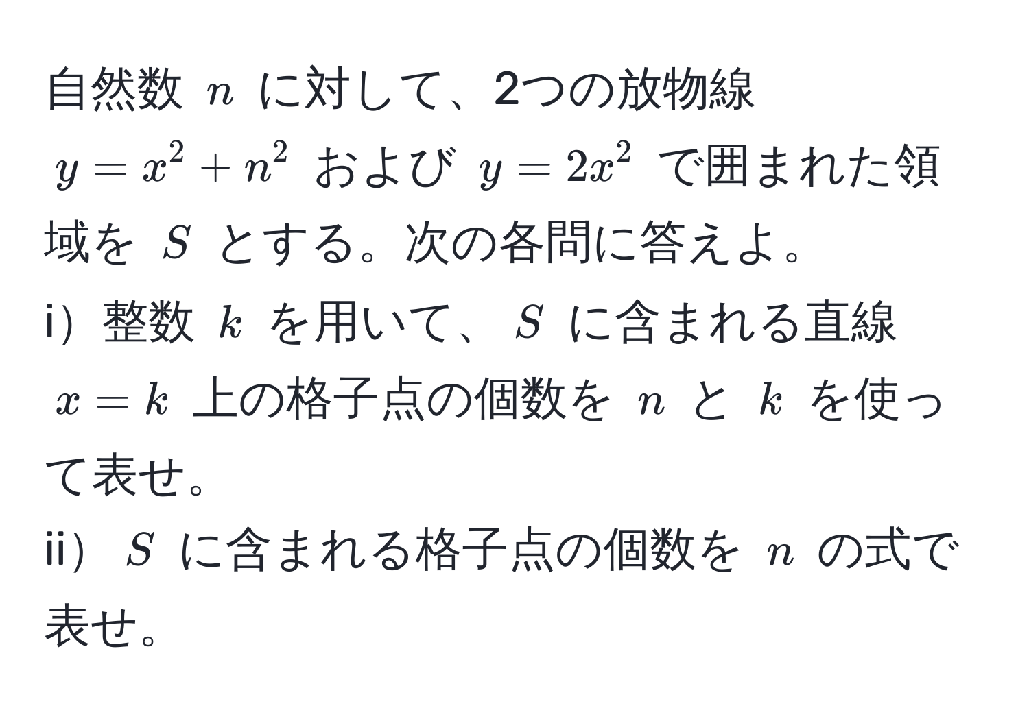 自然数 $n$ に対して、2つの放物線 $y = x^2 + n^2$ および $y = 2x^2$ で囲まれた領域を $S$ とする。次の各問に答えよ。  
i整数 $k$ を用いて、$S$ に含まれる直線 $x = k$ 上の格子点の個数を $n$ と $k$ を使って表せ。  
ii$S$ に含まれる格子点の個数を $n$ の式で表せ。