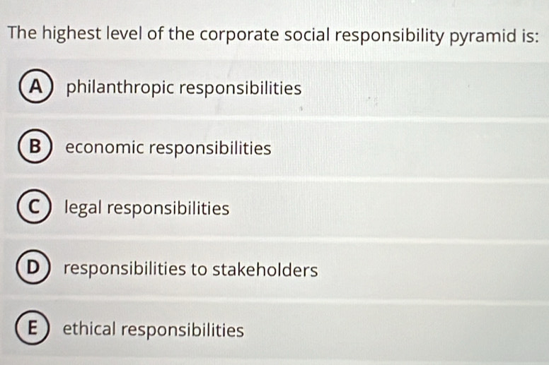 The highest level of the corporate social responsibility pyramid is:
Aphilanthropic responsibilities
B  economic responsibilities
C legal responsibilities
D responsibilities to stakeholders
E ethical responsibilities