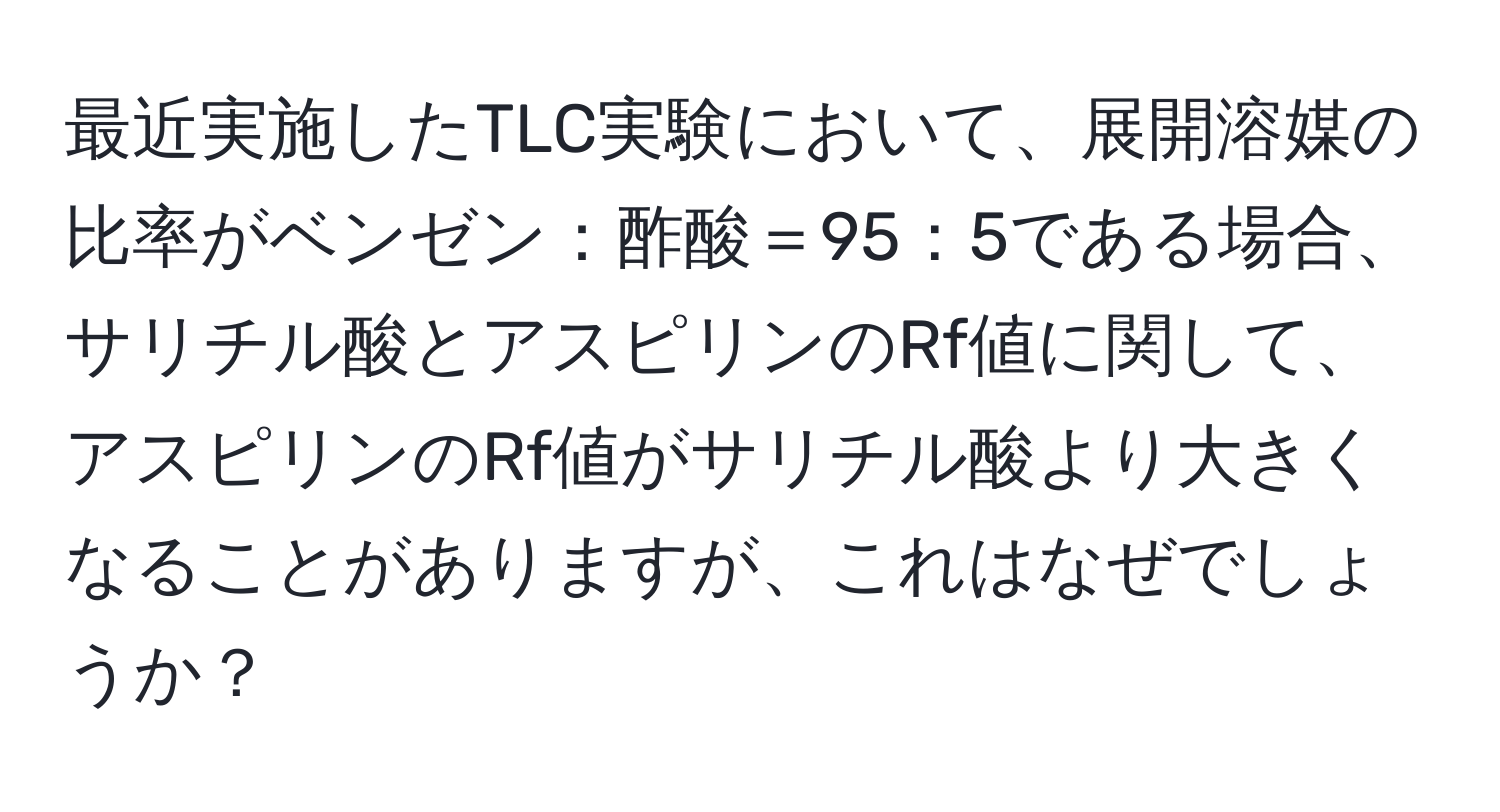 最近実施したTLC実験において、展開溶媒の比率がベンゼン：酢酸＝95：5である場合、サリチル酸とアスピリンのRf値に関して、アスピリンのRf値がサリチル酸より大きくなることがありますが、これはなぜでしょうか？