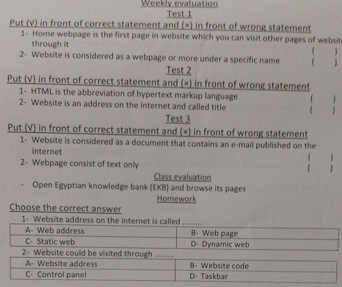 Weekly evaluation
Test 1
Put (√) in front of correct statement and (×) in front of wrong statement
1- Home webpage is the first page in website which you can visit other pages of websit
through it

2- Website is considered as a webpage or more under a specific name  )
Test 2
Put (√) in front of correct statement and (×) in front of wrong statement
1- HTML is the abbreviation of hypertext markup language
2- Website is an address on the internet and called title ( )

Test 3
Put (√) in front of correct statement and (×) in front of wrong statement
1- Website is considered as a document that contains an e-mail published on the
internet
( )
2- Webpage consist of text only )
Class evaluation
Open Egyptian knowledge bank (EKB) and browse its pages
Homework
Choose the correct answer
1- Website address on the internet is called_
A- Web address B- Web page
C- Static web D- Dynamic web
2- Website could be visited through .........
A- Website address B- Website code
C- Control panel D- Taskbar