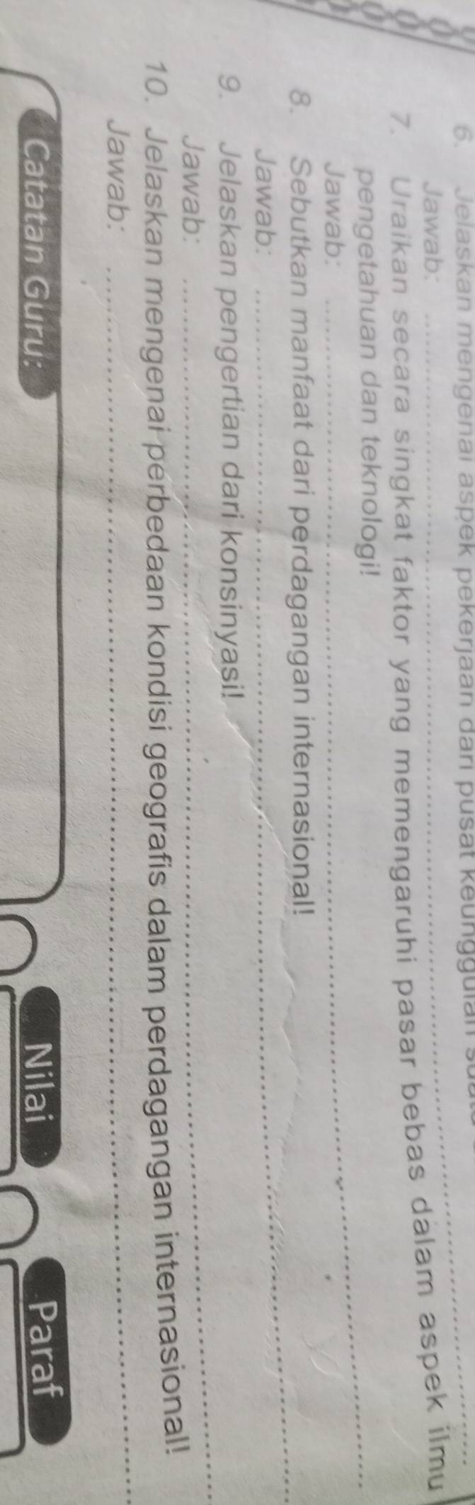 Jelaskan mengenai aspek pekerjaan dari pusät keungguian 
Jawab: 
7. Uraikan secara singkat faktor yang memengaruhi pasar bebas dalam aspek ilmu 
pengetahuan dan teknologi! 
Jawab: 
8. Sebutkan manfaat dari perdagangan internasional! 
Jawab: 
_ 
_ 
9. Jelaskan pengertian dari konsinyasi! 
Jawab: 
_ 
10. Jelaskan mengenai perbedaan kondisi geografis dalam perdagangan internasional! 
Jawab: 
Catatan Guru: Nilai Paraf