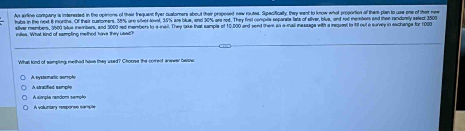 An airline company is interested in the opinions of their frequent flyer customers about their proposed new routes. Specifically, they want to know what proportion of them plan to use one of their new
hubs in the next 8 months. Of their customers, 35% are silver-level, 35% are blue, and 30% are red. They first compile separate lists of silver, blue, and red members and then randomly select 3500
silver members, 3500 blue members, and 3000 red members to e-mail. They take that sample of 10,000 and send them an e-mail message with a request to fill out a survey in exchange for 1000
miles. What kind of sampling method have they used?
What kind of sampling method have they used? Choose the correct answer below.
A systematic sample
A stratified sample
A simple random sample
A voluntary response sample