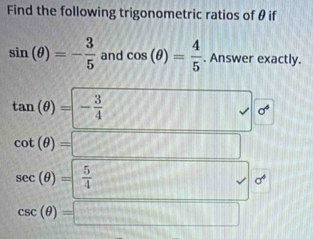 Find the following trigonometric ratios of θ if
sin (θ )=- 3/5  and cos (θ )= 4/5 . Answer exactly.
tan (θ )=- 3/4  || (7) □ sqrt() sigma^6
cot (θ )=□
sec (θ )= 5/4 ... sigma^6
csc (θ )=□