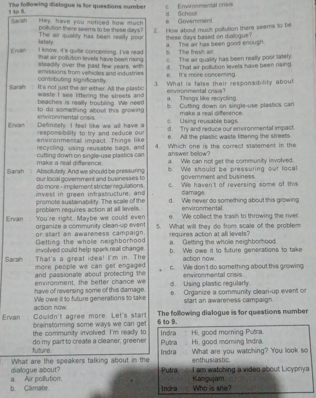 The following dialogue is for questions number
1 to 5. c. Environmental crisis.
d. School.
Sarah Hey, have you noticed how much e. Government.
pollution there seems to be these days? 2. How about much pollution there seems to be
The air quality has been really poor these days based on dialogue?
lately.
a. The air has been good enough.
Ervan I know, it's quite concerning. I've read b. The fresh air.
that air pollution levels have been rising c. The air quality has been really poor lately.
steadily over the past few years, with d. That air pollution levels have been rising.
emissions from vehicles and industries It's more concerning.
contributing significantly.
Sarah : It's not just the air either. All the plastic 3. What is false their responsibility about
environmental crisis?
waste I see littering the streets and
beaches is really troubling. We need a. Things like recycling.
to do something about this growing b. Cutting down on single-use plastics can
make a real difference
environmental crisis.
Ervan ` : Definitely. I feel like we all have a c. Using reusable bags.
responsibility to try and reduce our d. Try and reduce our environmental impact.
environmental impact. Things like e. All the plastic waste littering the streets.
recycling, using reusable bags, and 4. Which one is the correct statement in the
cutting down on single-use plastics can answer below?
make a real difference a. We can not get the community involved.
Sarah : Absolutely. And we should be pressuring b. We should be pressuring our local
our local government and businesses to government and business.
do more - implement stricter regulations, c. We haven't of reversing some of this
invest in green infrastructure, and
damage.
promote sustainability. The scale of the d. We never do something about this growing
problem requires action at all levels. environmental.
Ervan You're right. Maybe we could even e. We collect the trash to throwing the river.
organize a community clean-up event 5. What will they do from scale of the problem
or start an awareness campaign. requires action at all levels?
Getting the whole neighborhood a. Getting the whole neighborhood.
involved could help spark real change. b. We owe it to future generations to take
Sarah That's a great idea! I'm in. The action now.
more people we can get engaged c. We don't do something about this growing
and passionate about protecting the environmental crisis.
environment, the better chance we d. Using plastic regularly.
have of reversing some of this damage. e. Organize a community clean-up event or
We owe it to future generations to take start an awareness campaign.
action now.
Ervan Couldn't agree more. Let's start The following dialogue is for questions number
brainstorming some ways we can get 6 to 9.
the community involved. I'm ready to Indra Hi, good morning Putra.
do my part to create a cleaner, greener Putra : Hi, good morning Indra.
future.
Indra : What are you watching? You look so
. What are the speakers talking about in the enthusiastic.
dialogue about? Putra I am watching a video about Licypriya
a. Air pollution. Kangujam.
b. Climate. Indra Who is she?