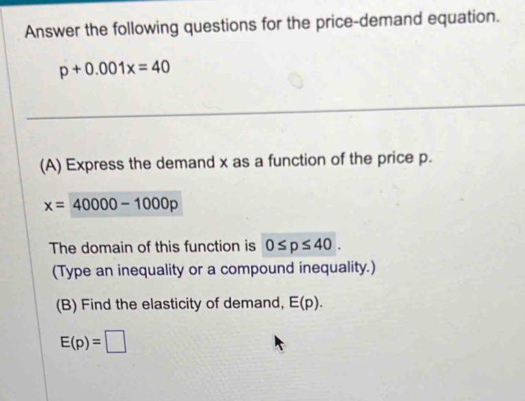 Answer the following questions for the price-demand equation.
p+0.001x=40
_ 
(A) Express the demand x as a function of the price p.
x=40000-1000p
The domain of this function is 0≤ p≤ 40. 
(Type an inequality or a compound inequality.) 
(B) Find the elasticity of demand, E(p).
E(p)=□