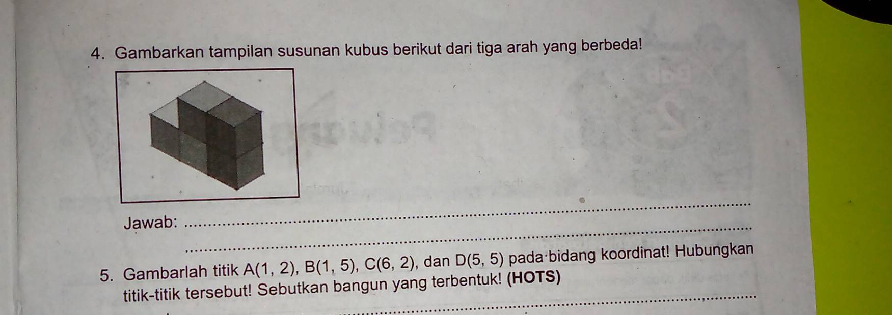 Gambarkan tampilan susunan kubus berikut dari tiga arah yang berbeda! 
_ 
_ 
Jawab: 
5. Gambarlah titik A(1,2), B(1,5), C(6,2) , dan D(5,5) pada bidang koordinat! Hubungkan 
_ 
titik-titik tersebut! Sebutkan bangun yang terbentuk! (HOTS)