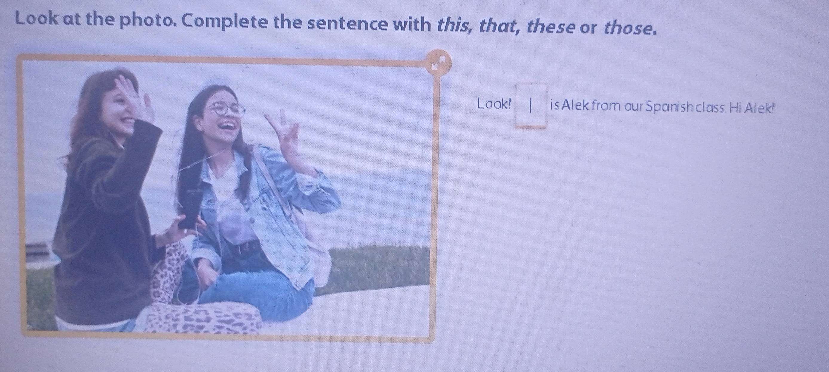 Look at the photo. Complete the sentence with this, that, these or those. 
□ 
ak! | is Alek from our Spanish class. Hi Alek!