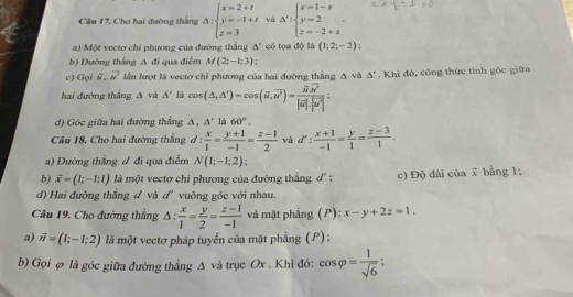 Câu 17, Cho hai đường thắng △ :beginarrayl x=2+t y=-1+t z=3endarray. và △ ':beginarrayl x=1-x y=2 z=-2+sendarray. .
a) Một vectơ chỉ phương của đường thẳng △ ' có tọa độ là (1;2;-2) :
b) Đường thắng △ đi qua điểm M(2;-1;3)
c) Gọi overline N vector w^(u^2) lần lượt là vecto chỉ phương của hai đường thắng Δ và △°. Khi đó, công thức tính góc giữa
hai đường thắng A và A' là cos (△ ,△ 'endpmatrix =)=cos (vector u,vector u^(2vector u))=frac vector u· vector u^2|vector u|· |vector u^2|;
d) Góc giữa hai đường thẳng Δ, △° là 60°.
Câu 18. Cho hai đường thẳng d: x/1 = (y+1)/-1 = (z-1)/2  và d': (x+1)/-1 = y/1 = (z-3)/1 .
a) Đường thẳng ư đi qua điểm N(1;-1;2)
b) vector x=(1;-1;1) là một vectơ chi phương của đường thằng d' ; c) Độ dài của x bằng 1;
d) Hai đường thẳng đ và d'' vuông góc với nhau.
Câu 19, Cho đường thắng △ : x/1 = y/2 = (z-1)/-1  và mặt phẳng (P): x-y+2z=1.
a) vector n=(1;-1;2) là một vectơ pháp tuyển của mặt phẳng (P) ;
b) Gọi φ là góc giữa đường thẳng Δ và trục Ox . Khi đó: cos varphi = 1/sqrt(6) ;