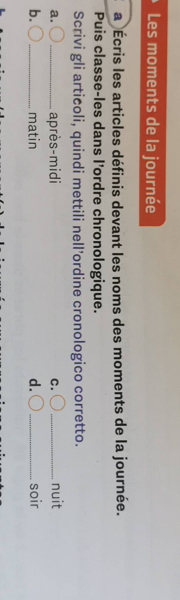 Les moments de la journée 
a Écris les articles définis devant les noms des moments de la journée. 
Puis classe-les dans l'ordre chronologique. 
Scrivi gli articoli, quindi mettili nell’ordine cronologico corretto. 
a. _après-midi C._ 
nuit 
b. _matin d. _soir