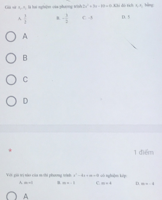 Già sử x_1, x_2 là hai nghiệm của phương trình 2x^2+3x-10=0.Khi đó tích x_1.x_2 bằng:
A.  3/2  B. - 3/2  C. -5 D. 5
A
B
C
D
* 1 điểm
Với giá trị nào của m thì phương trình x^2-4x+m=0 có nghiệm kép:
A. m=1 B. m=-1 C. m=4 D. m=-4
A