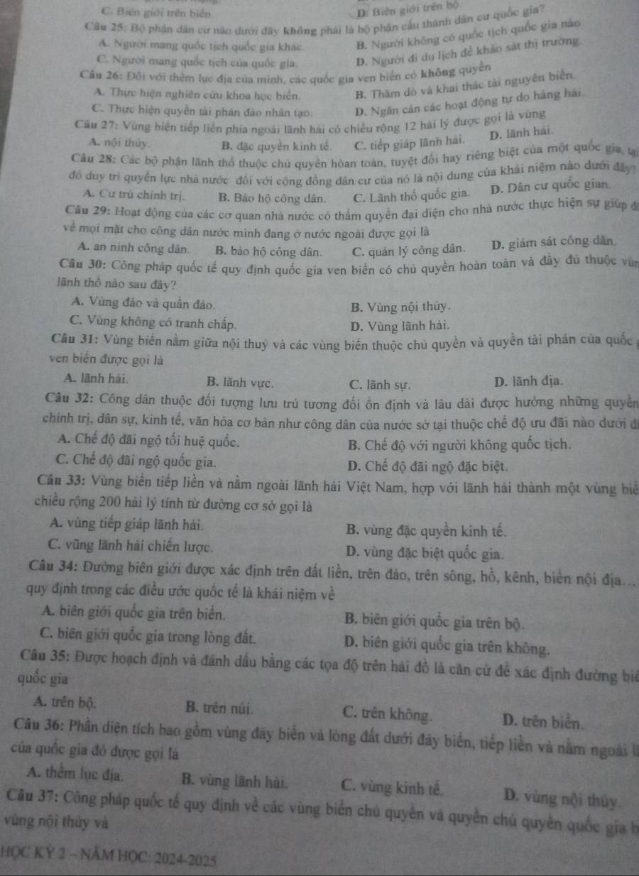 C. Biến giới trên biển
Di Biên giới trên bộ.
Câu 25: Bộ phận dân cư nào dưới đây không phải là bộ phận cầu thành dân cư quốc gia?
A. Người mang quốc tịch quốc gia khác B. Người không có quốc tịch quốc gia nào
C. Người mang quốc tịch của quốc gia. D. Người đi du lịch để khảo sát thị trường
Câu 26: Đồi với thêm lục địa của minh, các quốc gia ven biển có không quyền
A. Thực hiện nghiên cứu khoa học biển. B. Thăm dò và khai thác tài nguyên biển
C. Thực hiện quyền tài phản đào nhân tạo: D. Ngăn cản các hoạt động tự do hàng hải.
Câu 27: Vùng hiển tiếp liên phía ngoài lãnh hải có chiều rộng 12 hài lý được gọi là vùng
D. lãnh hải
A. nội thủy B. đặc quyền kinh tế. C. tiếp giáp lãnh hải.
Câu 28: Các bộ phận lãnh thổ thuộc chủ quyền hòan toàn, tuyệt đối hay riêng biệt của một quốc gia, tạ
đó duy trì quyền lực nhà nước đổi với cộng đồng dân cư của nó là nội dung của khải niệm nào dưới đây?
A. Cư trú chính trị. B. Báo hộ công dân. C. Lãnh thổ quốc gia D. Dân cư quốc gian,
Câu 29: Hoạt động của các cơ quan nhà nước có thẩm quyền đại diện cho nhà nước thực hiện sự giúp đ
về mọi mặt cho công dân nước mình đang ở nước ngoài được gọi là
A. an ninh công dân. B. bảo hộ công dân. C. quán lý công dân. D. giám sát công dẫn
Câu 30: Công pháp quốc tế quy định quốc gia ven biển có chủ quyền hoàn toàn và đầy đũ thuộc vù
lãnh thổ nào sau đây?
A. Vùng đảo và quần đảo.
B. Vùng nội thủy.
C. Vùng không có tranh chấp.
D. Vùng lãnh hải.
Cầu 31: Vùng biển nằm giữa nội thuỷ và các vùng biên thuộc chủ quyền và quyền tài phán của quốc 
ven biển được gọi là
A. lãnh hải. B. lãnh vực. C. lãnh sự. D. lãnh địa.
Câu 32: Công dân thuộc đối tượng lưu trú tương đối ổn định và lâu dài được hưởng những quyền
chính trị, dân sự, kinh tế, văn hỏa cơ bản như công dân của nước sở tại thuộc chế độ ưu đãi nào dưới đ
A. Chế độ đãi ngộ tối huệ quốc. B. Chế độ với người không quốc tịch.
C. Chế độ đãi ngộ quốc gia. D. Chế độ đãi ngộ đặc biệt.
Cầu 33: Vùng biển tiếp liền và nằm ngoài lãnh hải Việt Nam, hợp với lãnh hải thành một vùng biể
chiều rộng 200 hải lý tính từ đường cơ sở gọi là
A. vùng tiếp giáp lãnh hải. B. vùng đặc quyền kinh tế.
C. vũng lãnh hải chiến lược. D. vùng đặc biệt quốc gia.
Câu 34: Đường biên giới được xác định trên đất liền, trên đảo, trên sông, hồ, kênh, biển nội địa...
quy định trong các điều ước quốc tế là khái niệm về
A. biên giới quốc gia trên biển. B. biên giới quốc gia trên bộ.
C. biên giới quốc gia trong lòng đất. D. biên giới quốc gia trên không.
Câu 35: Được hoạch định và đánh dầu bằng các tọa độ trên hải đồ là căn cử để xác định đường biể
quốc gia
A. trên bộ. B. trên núi. C. trên không. D. trên biển.
Câu 36: Phần diện tích bao gồm vùng đây biển và lòng đất dưới đây biển, tiếp liền và nằm ngoài II
của quốc gia đó được gọi là
A. thêm lục địa. B. vùng lãnh hải. C. vùng kinh tế, D. vùng nội thủy.
Câu 37: Công pháp quốc tế quy định về các vùng biển chủ quyên và quyền chủ quyền quốc gia h
vùng nội thùy và
HQC KỲ 2 ~ NÄM HỌC: 2024-2025