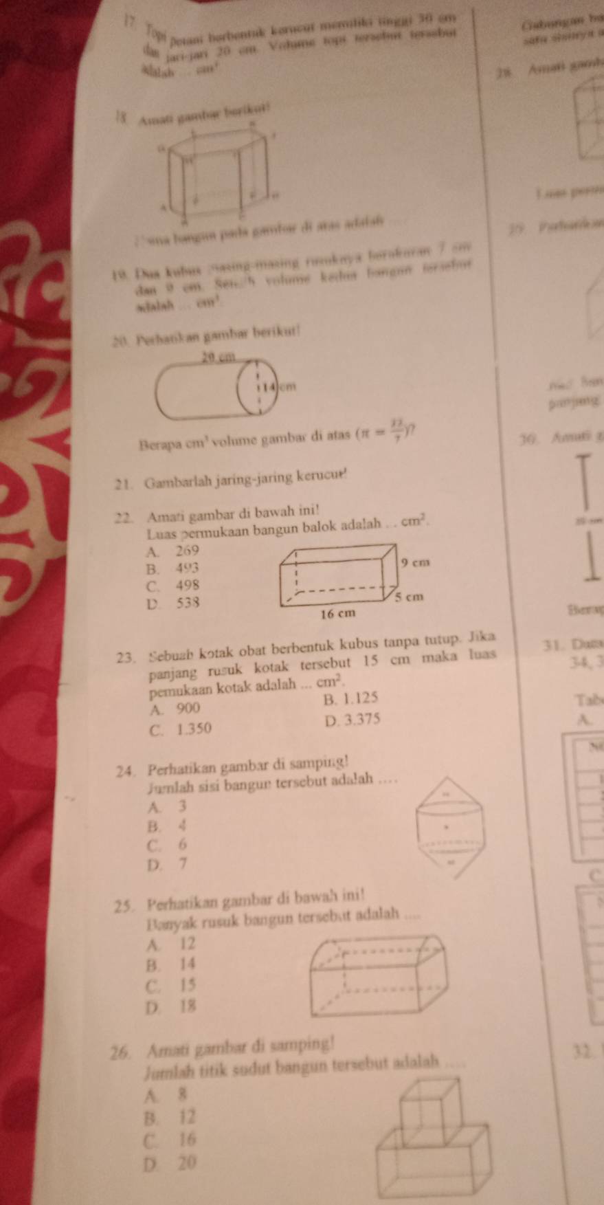 Topi etani borbentuk koracut menliki tinggi 30 em
dan jaci-jari 20 cm. Volume topt tersebut terasbut Cabungan bá
safa sianyn a
Malsh a
2 Amati gamh
78. gambar borikut!
Luas pers
19 Patardon
C ua bangun pade aras adataís
19. Dua kubux asing-masing runkaya borakuran 7 sm
dan 9 cm. Sen/h volme kedu bangun forsebut
mialsh cm^3
20. Perbatikan gambar berikut|
não Ban
panjing
Berapa cm^3 volume gambar di atas (π = 12/7 ) 30. Amti r
21. Gambarlah jaring-jaring kerucut!
22. Amati gambar di bawah ini!
Luas permukaan bangun balok adalah cm^2. 25 cm
A. 269
B. 493
C. 498
D. 538
Berny
23. Sebuah kotak obat berbentuk kubus tanpa tutup. Jika 31. Dưm
panjang rusuk kotak tersebut 15 cm maka luas
34, 3
pemukaan kotak adalah...cm^2.
A. 900 B. 1.125 Tab
C. 1.350 D. 3.375
A.
24. Perhatikan gambar di samping!
Jumlah sisi bangun tersebut adałah
A. 3
B. 4
C. 6
D. 7
c
25. Perhatikan gambar di bawah ini!
Banyak rusuk bangun tersebut adalah
A. 12
B. 14
C. 15
D. 18
26. Amati gambar di samping!
Jumlah titik sudut bangun tersebut adalah …
32.
A. 8
B. 12
C. 16
D. 20