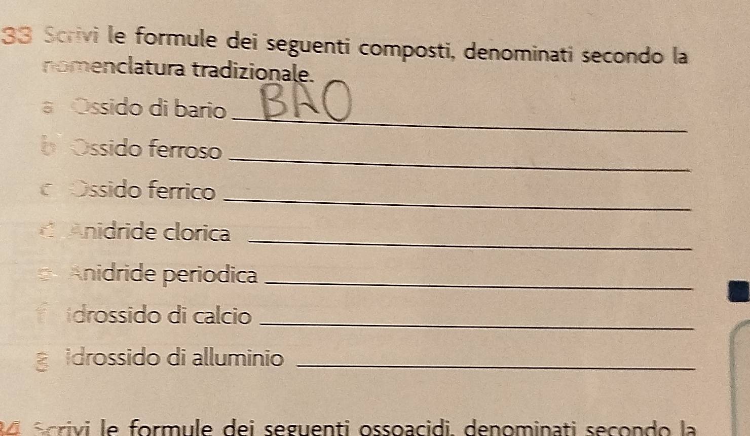 Scrivi le formule dei seguenti composti, denominati secondo la 
nomenclatura tradizionale, 
_ 
a Óssido di bario 
_ 
b Óssido ferroso 
Ossido ferrico_ 
C Anidride clorica_ 
Anidride períódica_ 
drossido di calcio_ 
idrossido di alluminio_ 
o écrivi le formule dei seguenti ossoacidi. denominati secondo la