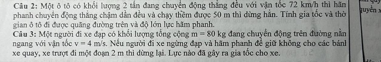 Một ô tô có khối lượng 2 tấn đang chuyển động thẳng đều với vận tốc 72 km/h thì hãn quyền x
phanh chuyển động thắng chậm dần đều và chạy thêm được 50 m thì dừng hẵn. Tính gia tốc và thờ 
gian ô tô đi được quãng đường trên và độ lớn lực hãm phanh. 
Câu 3: Một người đi xe đạp có khối lượng tổng cộng m=80kg đang chuyển động trên đường nằn 
ngang với vận tốc v=4m/s. Nếu người đi xe ngừng đạp và hãm phanh để giữ không cho các bánh 
xe quay, xe trượt đi một đoạn 2 m thì dừng lại. Lực nào đã gây ra gia tốc cho xe.