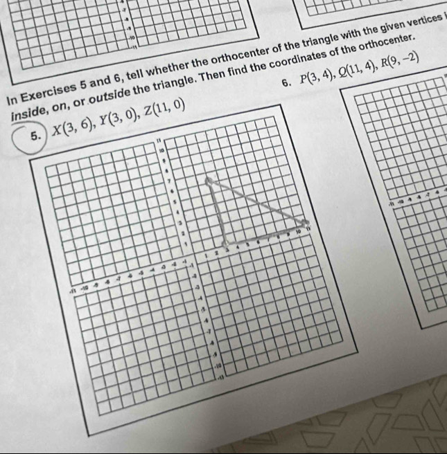 In Exercises 5 and 6, t triangle with the given vertices
insi outside the triangle. Thinates of the orthocenter.
6.
P(3,4),Q(11,4),R(9,-2)
4
A 4
,”